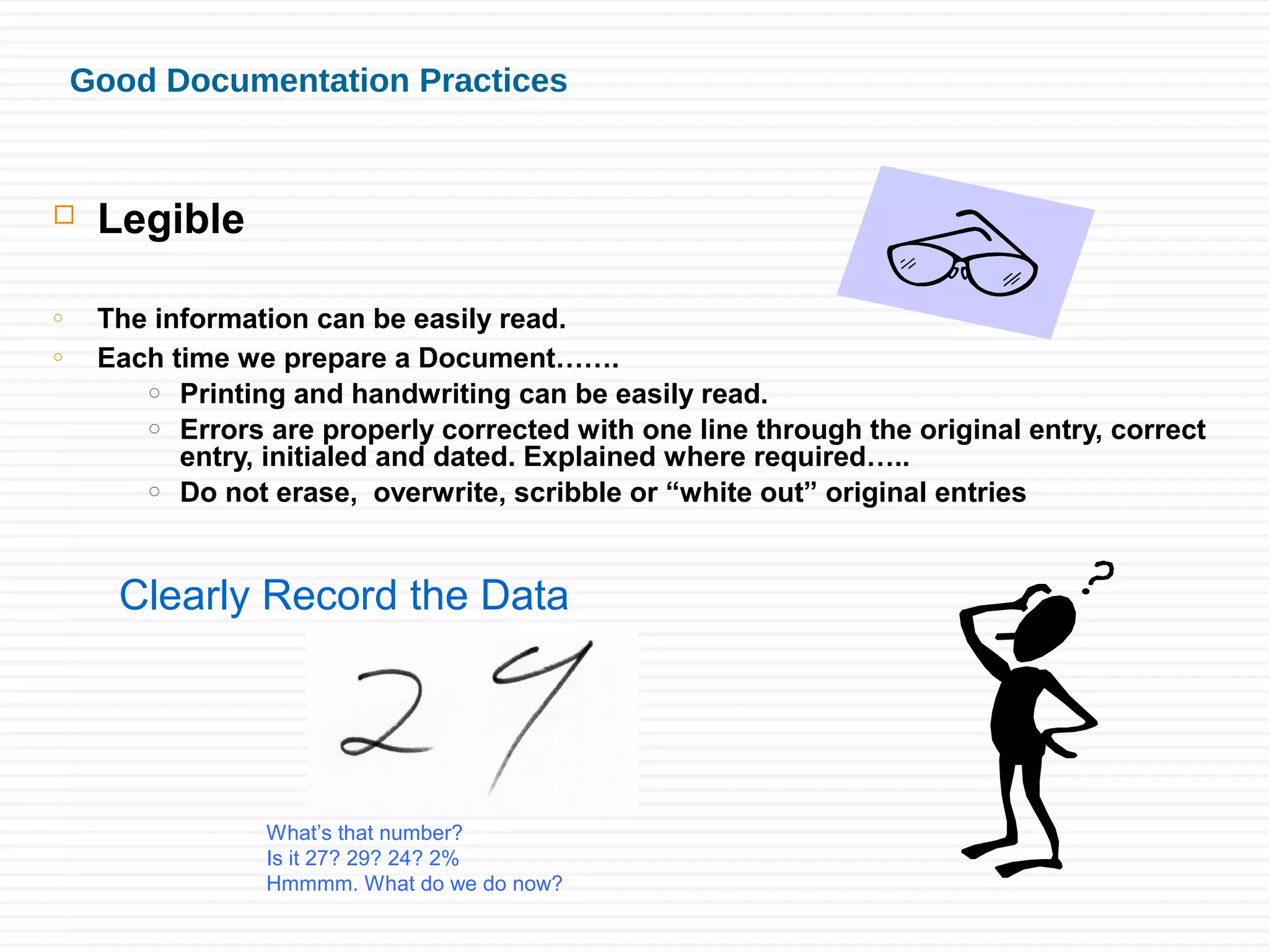 Good Documentation Practices
 Legible
o The information can be easily read.
o Each time we prepare a Document…….
o Printing and handwriting can be easily read.
o Errors are properly corrected with one line through the original entry, correct
entry, initialed and dated. Explained where required…..
o Do not erase, overwrite, scribble or “white out” original entries
Clearly Record the Data
What’s that number?
Is it 27? 29? 24? 2%
Hmmmm. What do we do now?
 