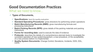 Good Documentation Practices
What we need to know…
 Types of Documents,
 Specifications: basis for quality evaluation
 Standard Operating Procedures: gives directions for performing certain operations
 Batch Manufacturing Records (BMR): gives manufacturing formula and
processing instructions
 Batch Packing Records (BPR): gives details of the packing materials and packing
instructions
 Forms for recording data: used to execute the data of evidence
 Protocols: describes the details of a comprehensive planned study to investigate the
consistent operation of new system/equipment, a new procedure, or the acceptability
of a new process before it is implemented
 Quality System Documents: Change Control, Deviations, Incidents, OOS, OOL,
CAPA
 