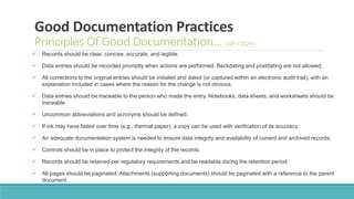 Good Documentation Practices
Principles Of Good Documentation… USP <1029>
 Records should be clear, concise, accurate, and legible.
 Data entries should be recorded promptly when actions are performed. Backdating and postdating are not allowed.
 All corrections to the original entries should be initialed and dated (or captured within an electronic audit trail), with an
explanation included in cases where the reason for the change is not obvious.
 Data entries should be traceable to the person who made the entry. Notebooks, data sheets, and worksheets should be
traceable.
 Uncommon abbreviations and acronyms should be defined.
 If ink may have faded over time (e.g., thermal paper), a copy can be used with verification of its accuracy.
 An adequate documentation system is needed to ensure data integrity and availability of current and archived records.
 Controls should be in place to protect the integrity of the records.
 Records should be retained per regulatory requirements and be readable during the retention period.
 All pages should be paginated. Attachments (supporting documents) should be paginated with a reference to the parent
document.
 