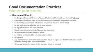 Good Documentation Practices
What we need to know…
 Document Should,
 Be Designed, Prepared, Reviewed, Approved/Authorized, Distributed, And Archived “with care”
 Comply with the relevant parts of the manufacturing and marketing authorization dossiers.
 have unambiguous contents; Title, Nature and purpose should be clearly stated
 Be laid out in an orderly fashion and be easy to check.
 be regularly reviewed and kept up-to-date.
 Should prevent inadvertent use of superseded documents.
 Be provided with sufficient space for entries
 be made or completed at the time each action is taken
 Be traceable
 Any alteration made to the entry on a document should be signed and dated; the alteration should
permit the reading of the original information.
 Where appropriate, the reason for the alteration should be recorded
 