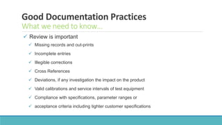 Good Documentation Practices
What we need to know…
 Review is important
 Missing records and out-prints
 Incomplete entries
 Illegible corrections
 Cross References
 Deviations, if any investigation the impact on the product
 Valid calibrations and service intervals of test equipment
 Compliance with specifications, parameter ranges or
 acceptance criteria including tighter customer specifications
 
