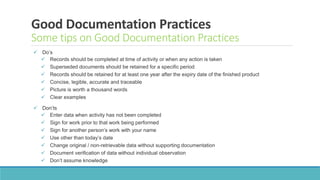 Good Documentation Practices
Some tips on Good Documentation Practices
 Do’s
 Records should be completed at time of activity or when any action is taken
 Superseded documents should be retained for a specific period
 Records should be retained for at least one year after the expiry date of the finished product
 Concise, legible, accurate and traceable
 Picture is worth a thousand words
 Clear examples
 Don’ts
 Enter data when activity has not been completed
 Sign for work prior to that work being performed
 Sign for another person’s work with your name
 Use other than today’s date
 Change original / non-retrievable data without supporting documentation
 Document verification of data without individual observation
 Don’t assume knowledge
 
