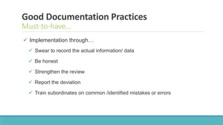 Good Documentation Practices
Must-to-have…
 Implementation through…
 Swear to record the actual information/ data
 Be honest
 Strengthen the review
 Report the deviation
 Train subordinates on common /identified mistakes or errors
 