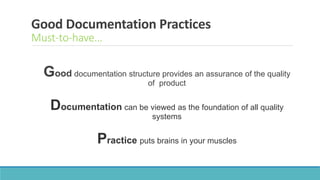 Good Documentation Practices
Must-to-have…
Good documentation structure provides an assurance of the quality
of product
Documentation can be viewed as the foundation of all quality
systems
Practice puts brains in your muscles
 