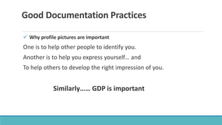 Good Documentation Practices
 Why profile pictures are important
One is to help other people to identify you.
Another is to help you express yourself… and
To help others to develop the right impression of you.
Similarly…… GDP is important
 