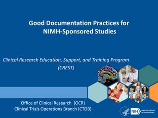 Good Documentation Practices for
NIMH-Sponsored Studies
Clinical Research Education, Support, and Training Program
(CREST)
Office of Clinical Research (OCR)
Clinical Trials Operations Branch (CTOB)
 