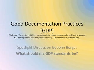 Good Documentation Practices (GDP)Disclosure: The content of this presentation is for reference only and should not in anyway be used in place of your company GDP Policy.  The content is a guideline only. Spotlight Discussion by John Berga: What should my GDP standards be? 