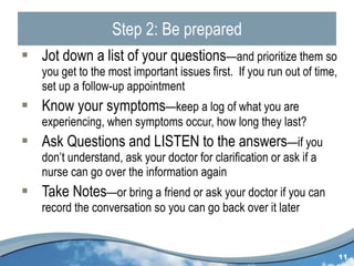 Step 2: Be prepared Jot down a list of your questions —and prioritize them so you get to the most important issues first.  If you run out of time, set up a follow-up appointment Know your symptoms —keep a log of what you are experiencing, when symptoms occur, how long they last? Ask Questions and LISTEN to the answers —if you don’t understand, ask your doctor for clarification or ask if a nurse can go over the information again Take Notes —or bring a friend or ask your doctor if you can record the conversation so you can go back over it later 