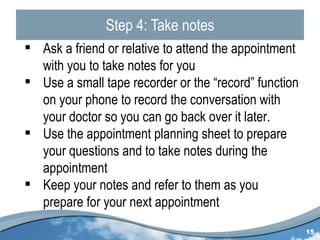 Step 4: Take notes Ask a friend or relative to attend the appointment with you to take notes for you Use a small tape recorder or the “record” function on your phone to record the conversation with your doctor so you can go back over it later. Use the appointment planning sheet to prepare your questions and to take notes during the appointment Keep your notes and refer to them as you prepare for your next appointment 