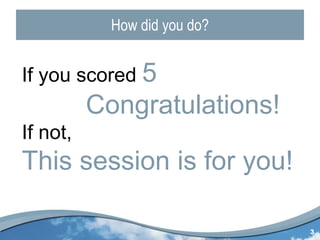 How did you do? If you scored  5 Congratulations! If not,  This session is for you! 