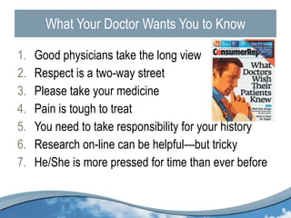 What Your Doctor Wants You to Know Good physicians take the long view Respect is a two-way street Please take your medicine Pain is tough to treat You need to take responsibility for your history Research on-line can be helpful—but tricky He/She is more pressed for time than ever before 