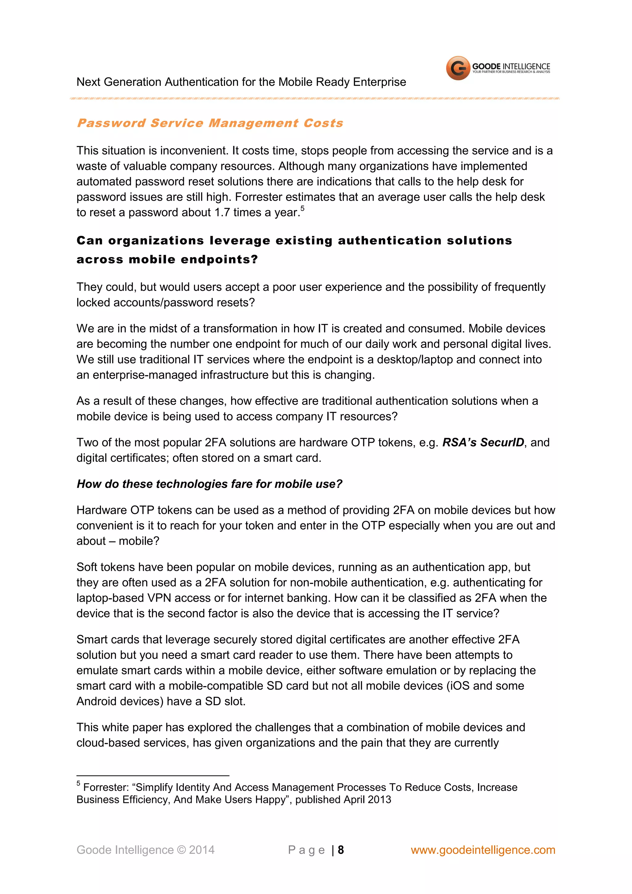 Next Generation Authentication for the Mobile Ready Enterprise

Password Service Management Costs
This situation is inconvenient. It costs time, stops people from accessing the service and is a
waste of valuable company resources. Although many organizations have implemented
automated password reset solutions there are indications that calls to the help desk for
password issues are still high. Forrester estimates that an average user calls the help desk
to reset a password about 1.7 times a year.5
Can organizations leverage existing authentication sol utions
across mobile endpoints?
They could, but would users accept a poor user experience and the possibility of frequently
locked accounts/password resets?
We are in the midst of a transformation in how IT is created and consumed. Mobile devices
are becoming the number one endpoint for much of our daily work and personal digital lives.
We still use traditional IT services where the endpoint is a desktop/laptop and connect into
an enterprise-managed infrastructure but this is changing.
As a result of these changes, how effective are traditional authentication solutions when a
mobile device is being used to access company IT resources?
Two of the most popular 2FA solutions are hardware OTP tokens, e.g. RSA’s SecurID, and
digital certificates; often stored on a smart card.
How do these technologies fare for mobile use?
Hardware OTP tokens can be used as a method of providing 2FA on mobile devices but how
convenient is it to reach for your token and enter in the OTP especially when you are out and
about – mobile?
Soft tokens have been popular on mobile devices, running as an authentication app, but
they are often used as a 2FA solution for non-mobile authentication, e.g. authenticating for
laptop-based VPN access or for internet banking. How can it be classified as 2FA when the
device that is the second factor is also the device that is accessing the IT service?
Smart cards that leverage securely stored digital certificates are another effective 2FA
solution but you need a smart card reader to use them. There have been attempts to
emulate smart cards within a mobile device, either software emulation or by replacing the
smart card with a mobile-compatible SD card but not all mobile devices (iOS and some
Android devices) have a SD slot.
This white paper has explored the challenges that a combination of mobile devices and
cloud-based services, has given organizations and the pain that they are currently

5

Forrester: “Simplify Identity And Access Management Processes To Reduce Costs, Increase
Business Efficiency, And Make Users Happy”, published April 2013

Goode Intelligence © 2014

Page |8

www.goodeintelligence.com

 