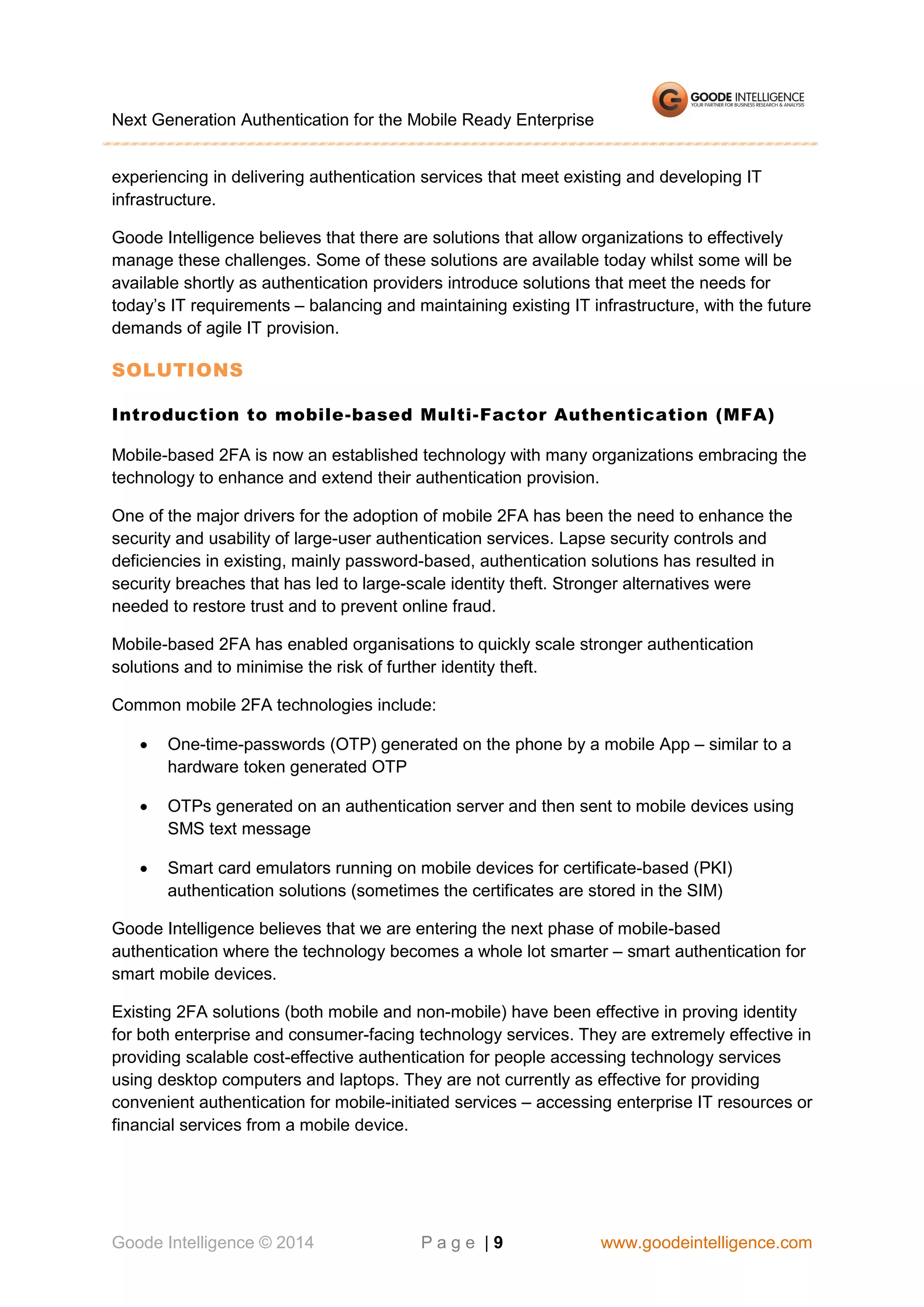 Next Generation Authentication for the Mobile Ready Enterprise
experiencing in delivering authentication services that meet existing and developing IT
infrastructure.
Goode Intelligence believes that there are solutions that allow organizations to effectively
manage these challenges. Some of these solutions are available today whilst some will be
available shortly as authentication providers introduce solutions that meet the needs for
today’s IT requirements – balancing and maintaining existing IT infrastructure, with the future
demands of agile IT provision.

SOLUTIONS
Introduction to mobile-based Multi-Factor Authentication (MFA)
Mobile-based 2FA is now an established technology with many organizations embracing the
technology to enhance and extend their authentication provision.
One of the major drivers for the adoption of mobile 2FA has been the need to enhance the
security and usability of large-user authentication services. Lapse security controls and
deficiencies in existing, mainly password-based, authentication solutions has resulted in
security breaches that has led to large-scale identity theft. Stronger alternatives were
needed to restore trust and to prevent online fraud.
Mobile-based 2FA has enabled organisations to quickly scale stronger authentication
solutions and to minimise the risk of further identity theft.
Common mobile 2FA technologies include:


One-time-passwords (OTP) generated on the phone by a mobile App – similar to a
hardware token generated OTP



OTPs generated on an authentication server and then sent to mobile devices using
SMS text message



Smart card emulators running on mobile devices for certificate-based (PKI)
authentication solutions (sometimes the certificates are stored in the SIM)

Goode Intelligence believes that we are entering the next phase of mobile-based
authentication where the technology becomes a whole lot smarter – smart authentication for
smart mobile devices.
Existing 2FA solutions (both mobile and non-mobile) have been effective in proving identity
for both enterprise and consumer-facing technology services. They are extremely effective in
providing scalable cost-effective authentication for people accessing technology services
using desktop computers and laptops. They are not currently as effective for providing
convenient authentication for mobile-initiated services – accessing enterprise IT resources or
financial services from a mobile device.

Goode Intelligence © 2014

Page |9

www.goodeintelligence.com

 