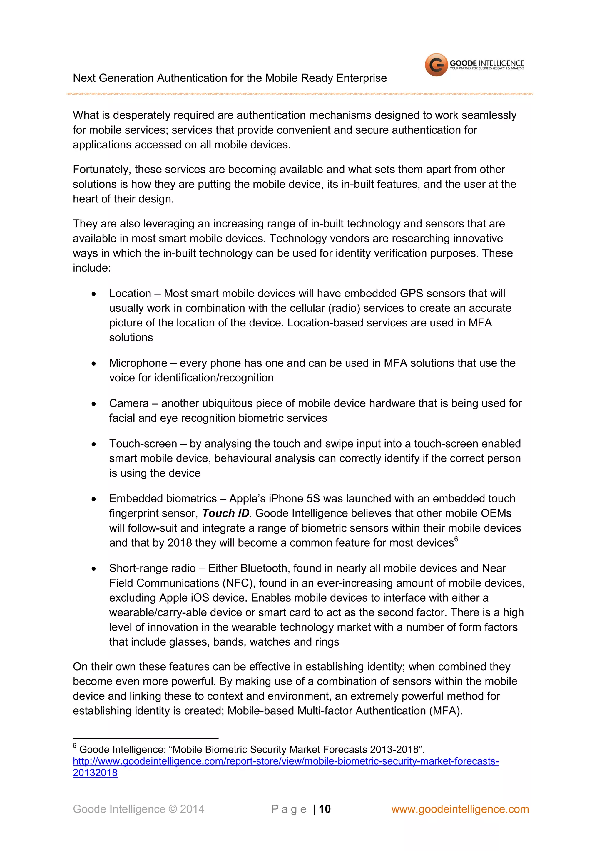 Next Generation Authentication for the Mobile Ready Enterprise
What is desperately required are authentication mechanisms designed to work seamlessly
for mobile services; services that provide convenient and secure authentication for
applications accessed on all mobile devices.
Fortunately, these services are becoming available and what sets them apart from other
solutions is how they are putting the mobile device, its in-built features, and the user at the
heart of their design.
They are also leveraging an increasing range of in-built technology and sensors that are
available in most smart mobile devices. Technology vendors are researching innovative
ways in which the in-built technology can be used for identity verification purposes. These
include:


Location – Most smart mobile devices will have embedded GPS sensors that will
usually work in combination with the cellular (radio) services to create an accurate
picture of the location of the device. Location-based services are used in MFA
solutions



Microphone – every phone has one and can be used in MFA solutions that use the
voice for identification/recognition



Camera – another ubiquitous piece of mobile device hardware that is being used for
facial and eye recognition biometric services



Touch-screen – by analysing the touch and swipe input into a touch-screen enabled
smart mobile device, behavioural analysis can correctly identify if the correct person
is using the device



Embedded biometrics – Apple’s iPhone 5S was launched with an embedded touch
fingerprint sensor, Touch ID. Goode Intelligence believes that other mobile OEMs
will follow-suit and integrate a range of biometric sensors within their mobile devices
and that by 2018 they will become a common feature for most devices6



Short-range radio – Either Bluetooth, found in nearly all mobile devices and Near
Field Communications (NFC), found in an ever-increasing amount of mobile devices,
excluding Apple iOS device. Enables mobile devices to interface with either a
wearable/carry-able device or smart card to act as the second factor. There is a high
level of innovation in the wearable technology market with a number of form factors
that include glasses, bands, watches and rings

On their own these features can be effective in establishing identity; when combined they
become even more powerful. By making use of a combination of sensors within the mobile
device and linking these to context and environment, an extremely powerful method for
establishing identity is created; Mobile-based Multi-factor Authentication (MFA).
6

Goode Intelligence: “Mobile Biometric Security Market Forecasts 2013-2018”.
http://www.goodeintelligence.com/report-store/view/mobile-biometric-security-market-forecasts20132018

Goode Intelligence © 2014

P a g e | 10

www.goodeintelligence.com

 