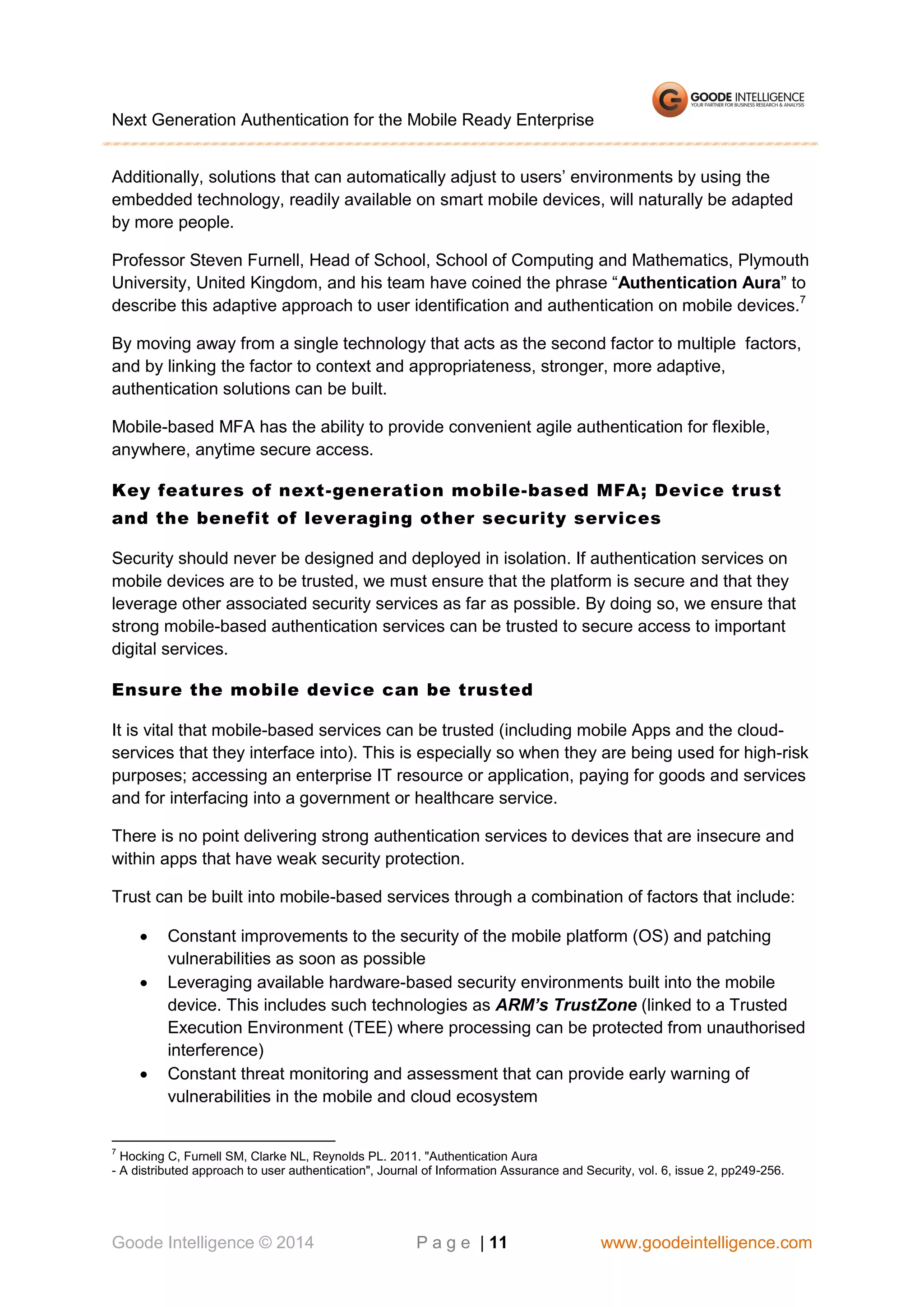 Next Generation Authentication for the Mobile Ready Enterprise
Additionally, solutions that can automatically adjust to users’ environments by using the
embedded technology, readily available on smart mobile devices, will naturally be adapted
by more people.
Professor Steven Furnell, Head of School, School of Computing and Mathematics, Plymouth
University, United Kingdom, and his team have coined the phrase “Authentication Aura” to
describe this adaptive approach to user identification and authentication on mobile devices.7
By moving away from a single technology that acts as the second factor to multiple factors,
and by linking the factor to context and appropriateness, stronger, more adaptive,
authentication solutions can be built.
Mobile-based MFA has the ability to provide convenient agile authentication for flexible,
anywhere, anytime secure access.
Key features of next-generation mobile-based MFA; Device trust
and the benefit of leveraging other security services
Security should never be designed and deployed in isolation. If authentication services on
mobile devices are to be trusted, we must ensure that the platform is secure and that they
leverage other associated security services as far as possible. By doing so, we ensure that
strong mobile-based authentication services can be trusted to secure access to important
digital services.
Ensure the mobile device can be trusted
It is vital that mobile-based services can be trusted (including mobile Apps and the cloudservices that they interface into). This is especially so when they are being used for high-risk
purposes; accessing an enterprise IT resource or application, paying for goods and services
and for interfacing into a government or healthcare service.
There is no point delivering strong authentication services to devices that are insecure and
within apps that have weak security protection.
Trust can be built into mobile-based services through a combination of factors that include:





Constant improvements to the security of the mobile platform (OS) and patching
vulnerabilities as soon as possible
Leveraging available hardware-based security environments built into the mobile
device. This includes such technologies as ARM’s TrustZone (linked to a Trusted
Execution Environment (TEE) where processing can be protected from unauthorised
interference)
Constant threat monitoring and assessment that can provide early warning of
vulnerabilities in the mobile and cloud ecosystem

7

Hocking C, Furnell SM, Clarke NL, Reynolds PL. 2011. "Authentication Aura
- A distributed approach to user authentication", Journal of Information Assurance and Security, vol. 6, issue 2, pp249-256.

Goode Intelligence © 2014

P a g e | 11

www.goodeintelligence.com

 