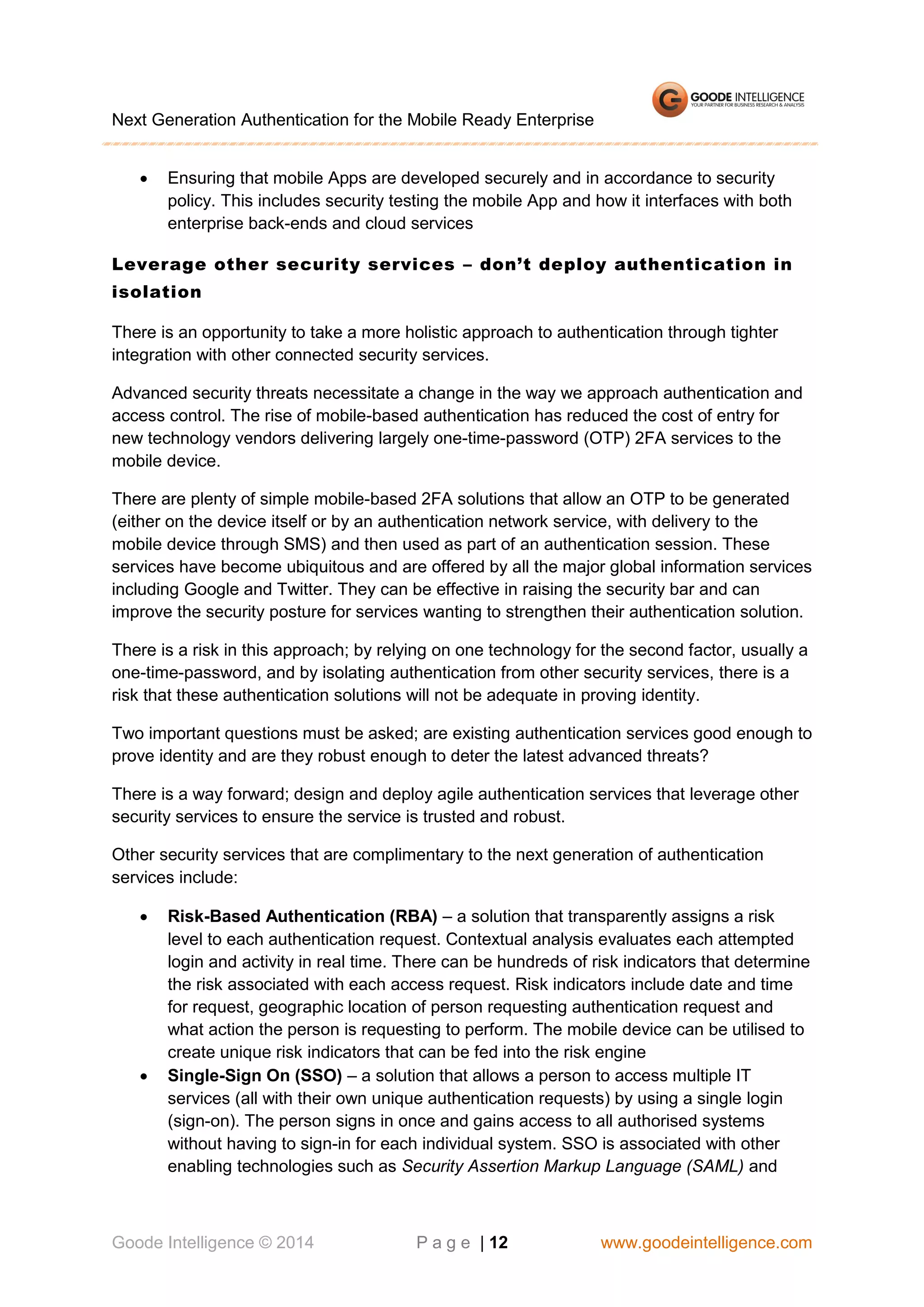 Next Generation Authentication for the Mobile Ready Enterprise


Ensuring that mobile Apps are developed securely and in accordance to security
policy. This includes security testing the mobile App and how it interfaces with both
enterprise back-ends and cloud services

Leverage other security services – don’t deploy authentication in
isolation
There is an opportunity to take a more holistic approach to authentication through tighter
integration with other connected security services.
Advanced security threats necessitate a change in the way we approach authentication and
access control. The rise of mobile-based authentication has reduced the cost of entry for
new technology vendors delivering largely one-time-password (OTP) 2FA services to the
mobile device.
There are plenty of simple mobile-based 2FA solutions that allow an OTP to be generated
(either on the device itself or by an authentication network service, with delivery to the
mobile device through SMS) and then used as part of an authentication session. These
services have become ubiquitous and are offered by all the major global information services
including Google and Twitter. They can be effective in raising the security bar and can
improve the security posture for services wanting to strengthen their authentication solution.
There is a risk in this approach; by relying on one technology for the second factor, usually a
one-time-password, and by isolating authentication from other security services, there is a
risk that these authentication solutions will not be adequate in proving identity.
Two important questions must be asked; are existing authentication services good enough to
prove identity and are they robust enough to deter the latest advanced threats?
There is a way forward; design and deploy agile authentication services that leverage other
security services to ensure the service is trusted and robust.
Other security services that are complimentary to the next generation of authentication
services include:




Risk-Based Authentication (RBA) – a solution that transparently assigns a risk
level to each authentication request. Contextual analysis evaluates each attempted
login and activity in real time. There can be hundreds of risk indicators that determine
the risk associated with each access request. Risk indicators include date and time
for request, geographic location of person requesting authentication request and
what action the person is requesting to perform. The mobile device can be utilised to
create unique risk indicators that can be fed into the risk engine
Single-Sign On (SSO) – a solution that allows a person to access multiple IT
services (all with their own unique authentication requests) by using a single login
(sign-on). The person signs in once and gains access to all authorised systems
without having to sign-in for each individual system. SSO is associated with other
enabling technologies such as Security Assertion Markup Language (SAML) and

Goode Intelligence © 2014

P a g e | 12

www.goodeintelligence.com

 