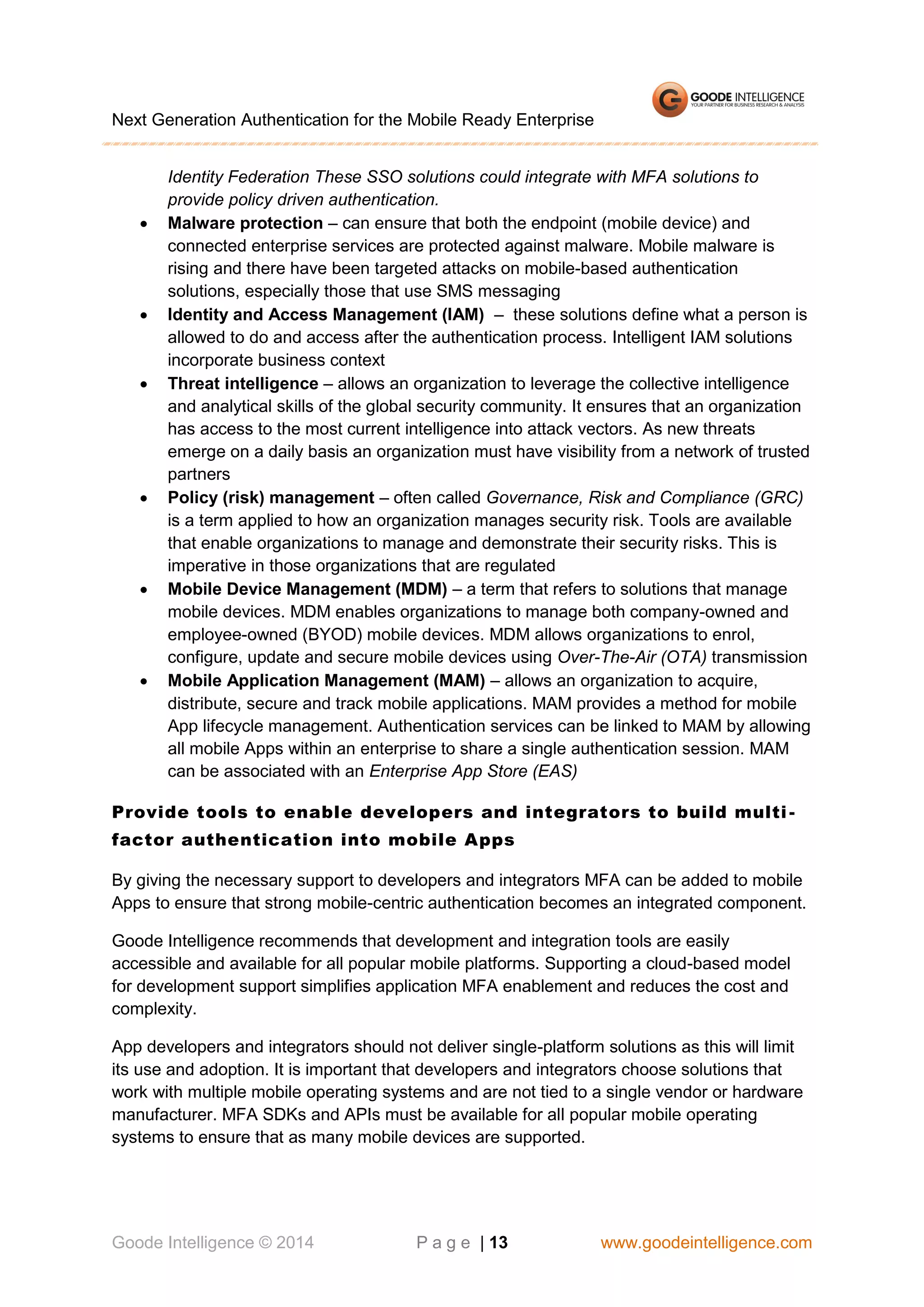 Next Generation Authentication for the Mobile Ready Enterprise













Identity Federation These SSO solutions could integrate with MFA solutions to
provide policy driven authentication.
Malware protection – can ensure that both the endpoint (mobile device) and
connected enterprise services are protected against malware. Mobile malware is
rising and there have been targeted attacks on mobile-based authentication
solutions, especially those that use SMS messaging
Identity and Access Management (IAM) – these solutions define what a person is
allowed to do and access after the authentication process. Intelligent IAM solutions
incorporate business context
Threat intelligence – allows an organization to leverage the collective intelligence
and analytical skills of the global security community. It ensures that an organization
has access to the most current intelligence into attack vectors. As new threats
emerge on a daily basis an organization must have visibility from a network of trusted
partners
Policy (risk) management – often called Governance, Risk and Compliance (GRC)
is a term applied to how an organization manages security risk. Tools are available
that enable organizations to manage and demonstrate their security risks. This is
imperative in those organizations that are regulated
Mobile Device Management (MDM) – a term that refers to solutions that manage
mobile devices. MDM enables organizations to manage both company-owned and
employee-owned (BYOD) mobile devices. MDM allows organizations to enrol,
configure, update and secure mobile devices using Over-The-Air (OTA) transmission
Mobile Application Management (MAM) – allows an organization to acquire,
distribute, secure and track mobile applications. MAM provides a method for mobile
App lifecycle management. Authentication services can be linked to MAM by allowing
all mobile Apps within an enterprise to share a single authentication session. MAM
can be associated with an Enterprise App Store (EAS)

Provide tools to enable developers and integrators to build multi factor authentication into mobile Apps
By giving the necessary support to developers and integrators MFA can be added to mobile
Apps to ensure that strong mobile-centric authentication becomes an integrated component.
Goode Intelligence recommends that development and integration tools are easily
accessible and available for all popular mobile platforms. Supporting a cloud-based model
for development support simplifies application MFA enablement and reduces the cost and
complexity.
App developers and integrators should not deliver single-platform solutions as this will limit
its use and adoption. It is important that developers and integrators choose solutions that
work with multiple mobile operating systems and are not tied to a single vendor or hardware
manufacturer. MFA SDKs and APIs must be available for all popular mobile operating
systems to ensure that as many mobile devices are supported.

Goode Intelligence © 2014

P a g e | 13

www.goodeintelligence.com

 