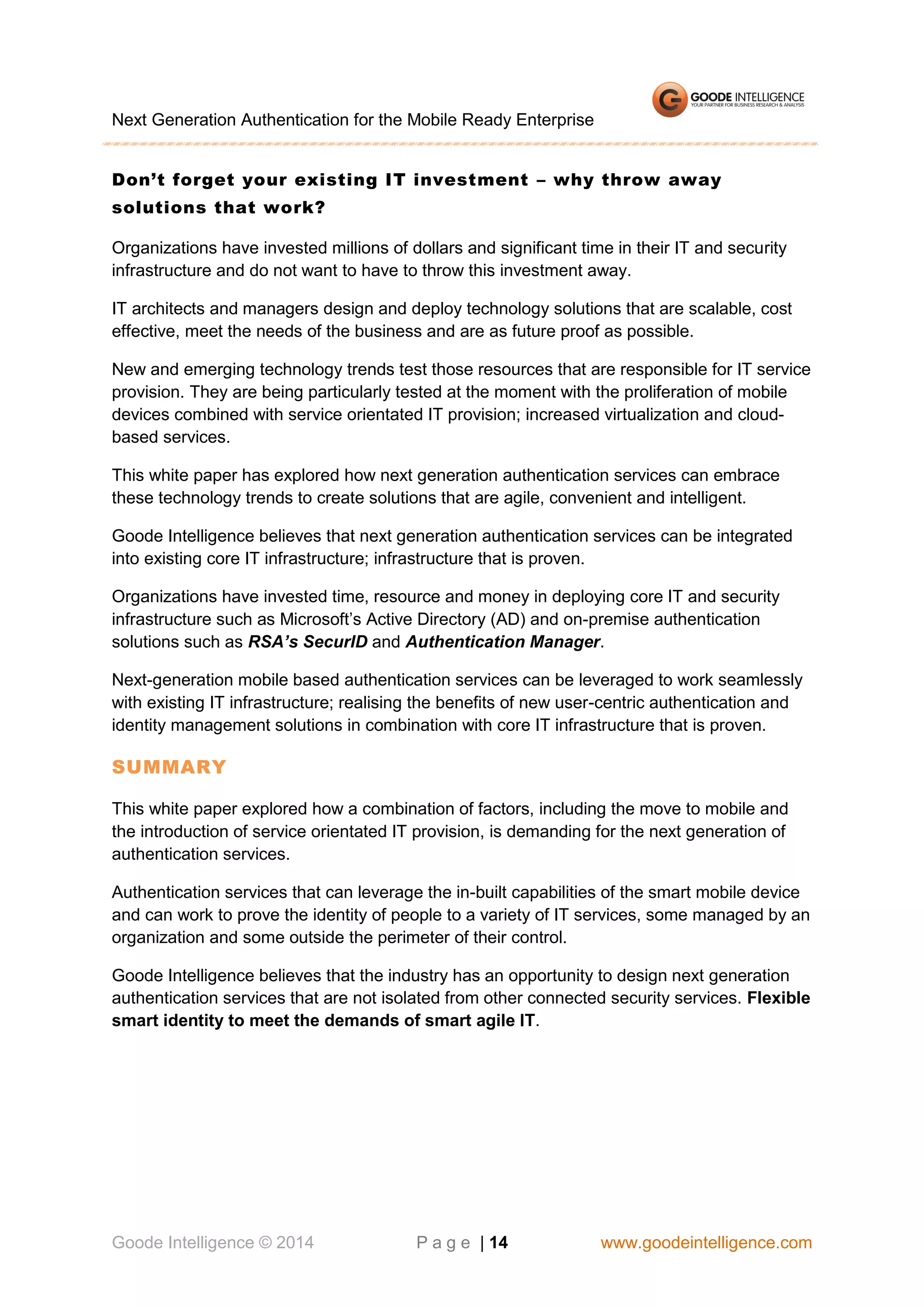 Next Generation Authentication for the Mobile Ready Enterprise
Don’t forget your existing IT investment – why throw away
solutions that work?
Organizations have invested millions of dollars and significant time in their IT and security
infrastructure and do not want to have to throw this investment away.
IT architects and managers design and deploy technology solutions that are scalable, cost
effective, meet the needs of the business and are as future proof as possible.
New and emerging technology trends test those resources that are responsible for IT service
provision. They are being particularly tested at the moment with the proliferation of mobile
devices combined with service orientated IT provision; increased virtualization and cloudbased services.
This white paper has explored how next generation authentication services can embrace
these technology trends to create solutions that are agile, convenient and intelligent.
Goode Intelligence believes that next generation authentication services can be integrated
into existing core IT infrastructure; infrastructure that is proven.
Organizations have invested time, resource and money in deploying core IT and security
infrastructure such as Microsoft’s Active Directory (AD) and on-premise authentication
solutions such as RSA’s SecurID and Authentication Manager.
Next-generation mobile based authentication services can be leveraged to work seamlessly
with existing IT infrastructure; realising the benefits of new user-centric authentication and
identity management solutions in combination with core IT infrastructure that is proven.

SUMMARY
This white paper explored how a combination of factors, including the move to mobile and
the introduction of service orientated IT provision, is demanding for the next generation of
authentication services.
Authentication services that can leverage the in-built capabilities of the smart mobile device
and can work to prove the identity of people to a variety of IT services, some managed by an
organization and some outside the perimeter of their control.
Goode Intelligence believes that the industry has an opportunity to design next generation
authentication services that are not isolated from other connected security services. Flexible
smart identity to meet the demands of smart agile IT.

Goode Intelligence © 2014

P a g e | 14

www.goodeintelligence.com

 