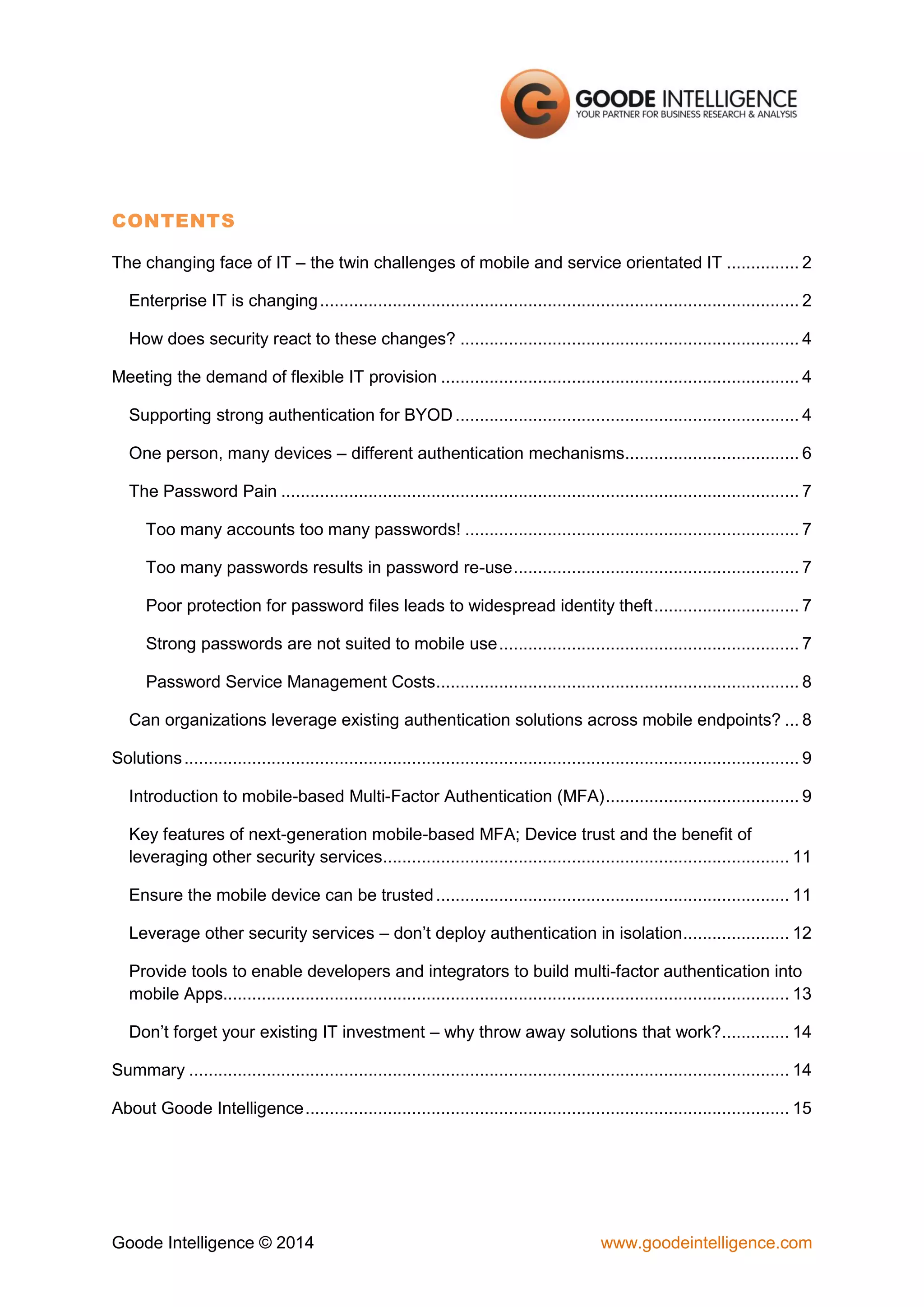 CONTENTS
The changing face of IT – the twin challenges of mobile and service orientated IT ............... 2
Enterprise IT is changing ................................................................................................... 2
How does security react to these changes? ...................................................................... 4
Meeting the demand of flexible IT provision .......................................................................... 4
Supporting strong authentication for BYOD ....................................................................... 4
One person, many devices – different authentication mechanisms.................................... 6
The Password Pain ........................................................................................................... 7
Too many accounts too many passwords! ..................................................................... 7
Too many passwords results in password re-use ........................................................... 7
Poor protection for password files leads to widespread identity theft .............................. 7
Strong passwords are not suited to mobile use .............................................................. 7
Password Service Management Costs ........................................................................... 8
Can organizations leverage existing authentication solutions across mobile endpoints? ... 8
Solutions ............................................................................................................................... 9
Introduction to mobile-based Multi-Factor Authentication (MFA) ........................................ 9
Key features of next-generation mobile-based MFA; Device trust and the benefit of
leveraging other security services.................................................................................... 11
Ensure the mobile device can be trusted ......................................................................... 11
Leverage other security services – don’t deploy authentication in isolation ...................... 12
Provide tools to enable developers and integrators to build multi-factor authentication into
mobile Apps..................................................................................................................... 13
Don’t forget your existing IT investment – why throw away solutions that work? .............. 14
Summary ............................................................................................................................ 14
About Goode Intelligence .................................................................................................... 15

Goode Intelligence © 2014

www.goodeintelligence.com

 