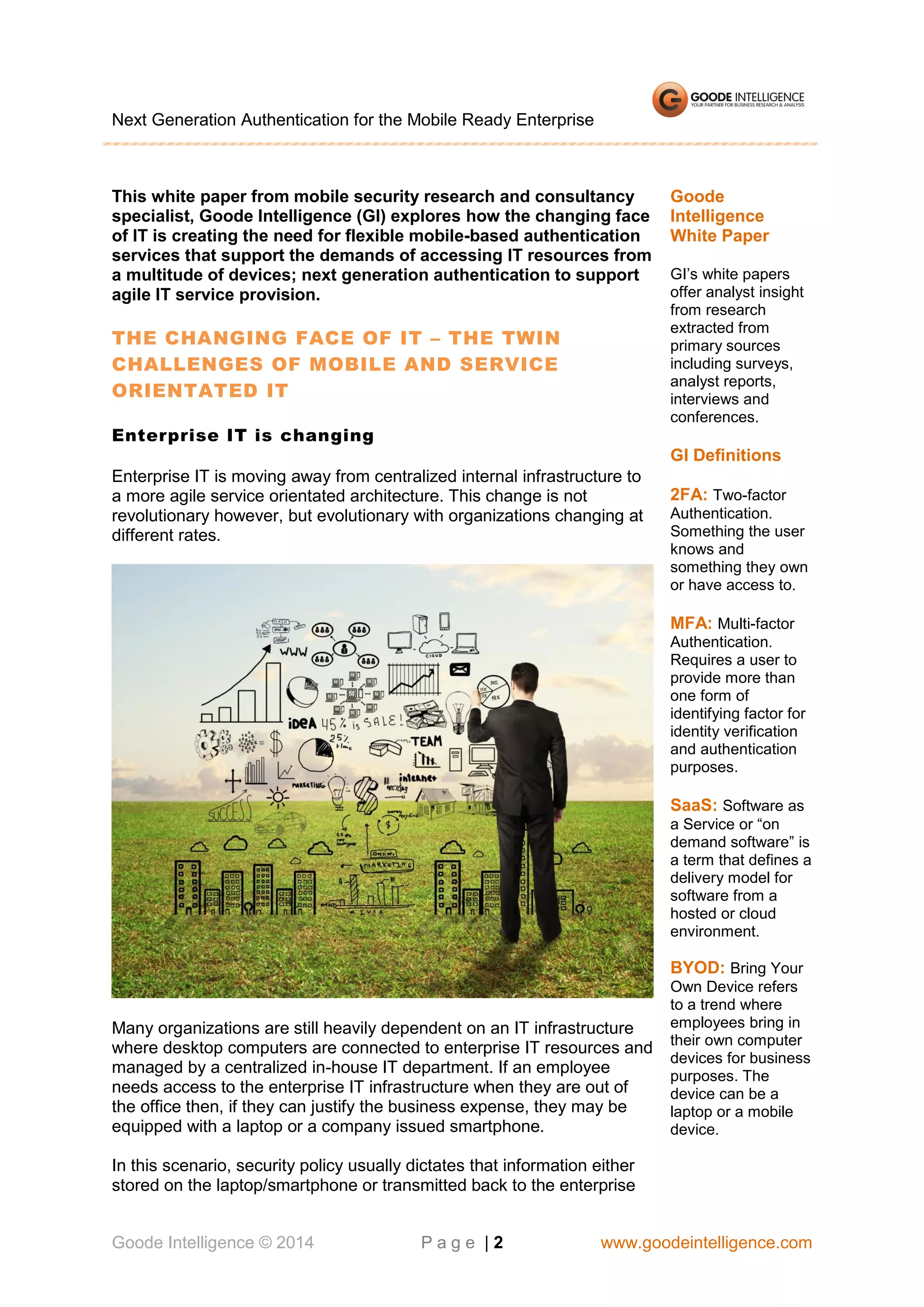 Next Generation Authentication for the Mobile Ready Enterprise

This white paper from mobile security research and consultancy
specialist, Goode Intelligence (GI) explores how the changing face
of IT is creating the need for flexible mobile-based authentication
services that support the demands of accessing IT resources from
a multitude of devices; next generation authentication to support
agile IT service provision.

THE CHANGING FACE OF IT – THE TWIN
CHALLENGES OF MOBILE AND SERVICE
ORIENTATED IT
Enterprise IT is changing

Goode
Intelligence
White Paper
GI’s white papers
offer analyst insight
from research
extracted from
primary sources
including surveys,
analyst reports,
interviews and
conferences.

GI Definitions
Enterprise IT is moving away from centralized internal infrastructure to
a more agile service orientated architecture. This change is not
revolutionary however, but evolutionary with organizations changing at
different rates.

2FA: Two-factor
Authentication.
Something the user
knows and
something they own
or have access to.

MFA: Multi-factor
Authentication.
Requires a user to
provide more than
one form of
identifying factor for
identity verification
and authentication
purposes.

SaaS: Software as
a Service or “on
demand software” is
a term that defines a
delivery model for
software from a
hosted or cloud
environment.

BYOD: Bring Your

Many organizations are still heavily dependent on an IT infrastructure
where desktop computers are connected to enterprise IT resources and
managed by a centralized in-house IT department. If an employee
needs access to the enterprise IT infrastructure when they are out of
the office then, if they can justify the business expense, they may be
equipped with a laptop or a company issued smartphone.

Own Device refers
to a trend where
employees bring in
their own computer
devices for business
purposes. The
device can be a
laptop or a mobile
device.

In this scenario, security policy usually dictates that information either
stored on the laptop/smartphone or transmitted back to the enterprise
Goode Intelligence © 2014

Page |2

www.goodeintelligence.com

 
