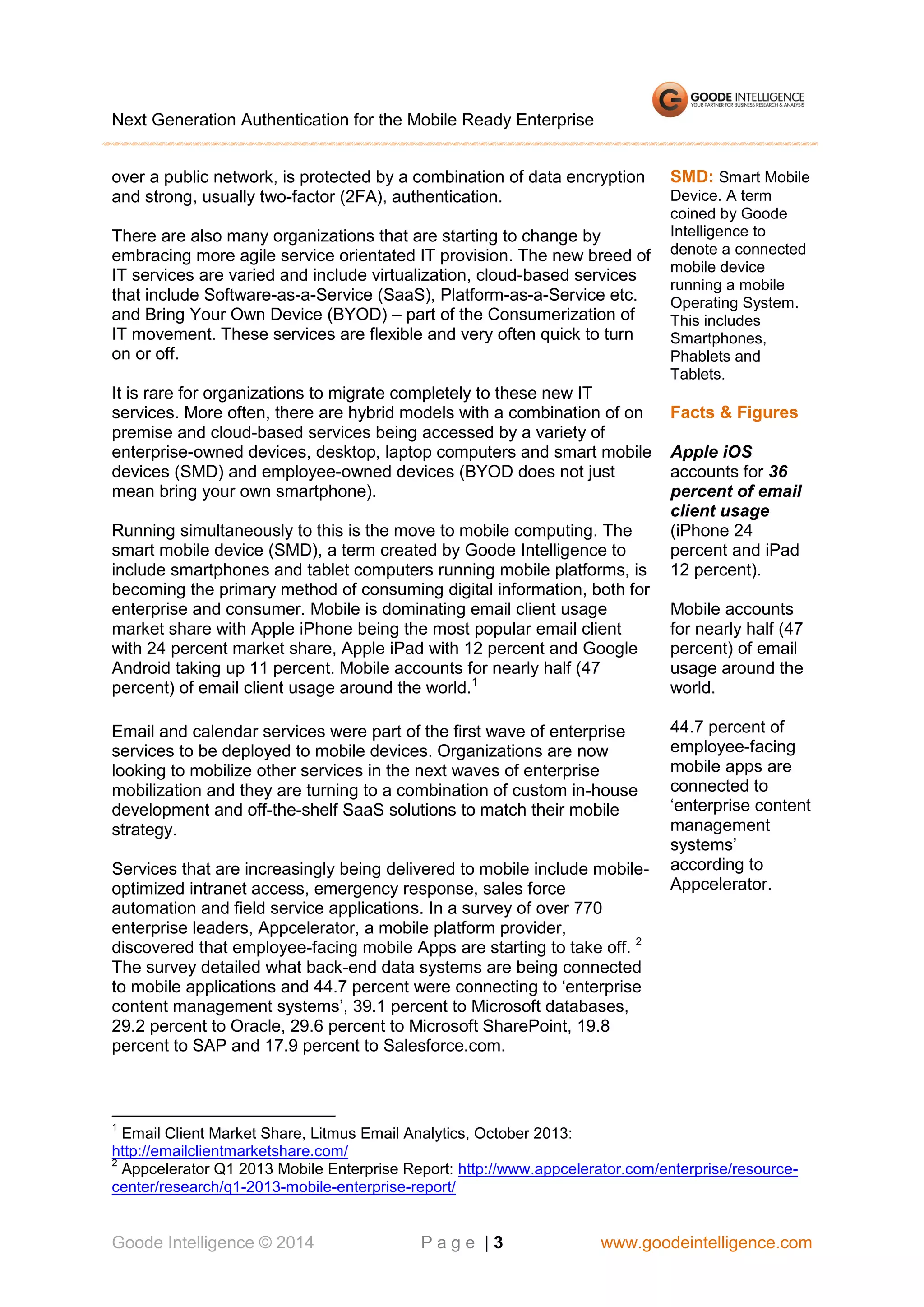 Next Generation Authentication for the Mobile Ready Enterprise
over a public network, is protected by a combination of data encryption
and strong, usually two-factor (2FA), authentication.
There are also many organizations that are starting to change by
embracing more agile service orientated IT provision. The new breed of
IT services are varied and include virtualization, cloud-based services
that include Software-as-a-Service (SaaS), Platform-as-a-Service etc.
and Bring Your Own Device (BYOD) – part of the Consumerization of
IT movement. These services are flexible and very often quick to turn
on or off.
It is rare for organizations to migrate completely to these new IT
services. More often, there are hybrid models with a combination of on
premise and cloud-based services being accessed by a variety of
enterprise-owned devices, desktop, laptop computers and smart mobile
devices (SMD) and employee-owned devices (BYOD does not just
mean bring your own smartphone).
Running simultaneously to this is the move to mobile computing. The
smart mobile device (SMD), a term created by Goode Intelligence to
include smartphones and tablet computers running mobile platforms, is
becoming the primary method of consuming digital information, both for
enterprise and consumer. Mobile is dominating email client usage
market share with Apple iPhone being the most popular email client
with 24 percent market share, Apple iPad with 12 percent and Google
Android taking up 11 percent. Mobile accounts for nearly half (47
percent) of email client usage around the world.1
Email and calendar services were part of the first wave of enterprise
services to be deployed to mobile devices. Organizations are now
looking to mobilize other services in the next waves of enterprise
mobilization and they are turning to a combination of custom in-house
development and off-the-shelf SaaS solutions to match their mobile
strategy.
Services that are increasingly being delivered to mobile include mobileoptimized intranet access, emergency response, sales force
automation and field service applications. In a survey of over 770
enterprise leaders, Appcelerator, a mobile platform provider,
discovered that employee-facing mobile Apps are starting to take off. 2
The survey detailed what back-end data systems are being connected
to mobile applications and 44.7 percent were connecting to ‘enterprise
content management systems’, 39.1 percent to Microsoft databases,
29.2 percent to Oracle, 29.6 percent to Microsoft SharePoint, 19.8
percent to SAP and 17.9 percent to Salesforce.com.

SMD: Smart Mobile
Device. A term
coined by Goode
Intelligence to
denote a connected
mobile device
running a mobile
Operating System.
This includes
Smartphones,
Phablets and
Tablets.

Facts & Figures
Apple iOS
accounts for 36
percent of email
client usage
(iPhone 24
percent and iPad
12 percent).
Mobile accounts
for nearly half (47
percent) of email
usage around the
world.
44.7 percent of
employee-facing
mobile apps are
connected to
‘enterprise content
management
systems’
according to
Appcelerator.

1

Email Client Market Share, Litmus Email Analytics, October 2013:
http://emailclientmarketshare.com/
2
Appcelerator Q1 2013 Mobile Enterprise Report: http://www.appcelerator.com/enterprise/resourcecenter/research/q1-2013-mobile-enterprise-report/

Goode Intelligence © 2014

Page |3

www.goodeintelligence.com

 