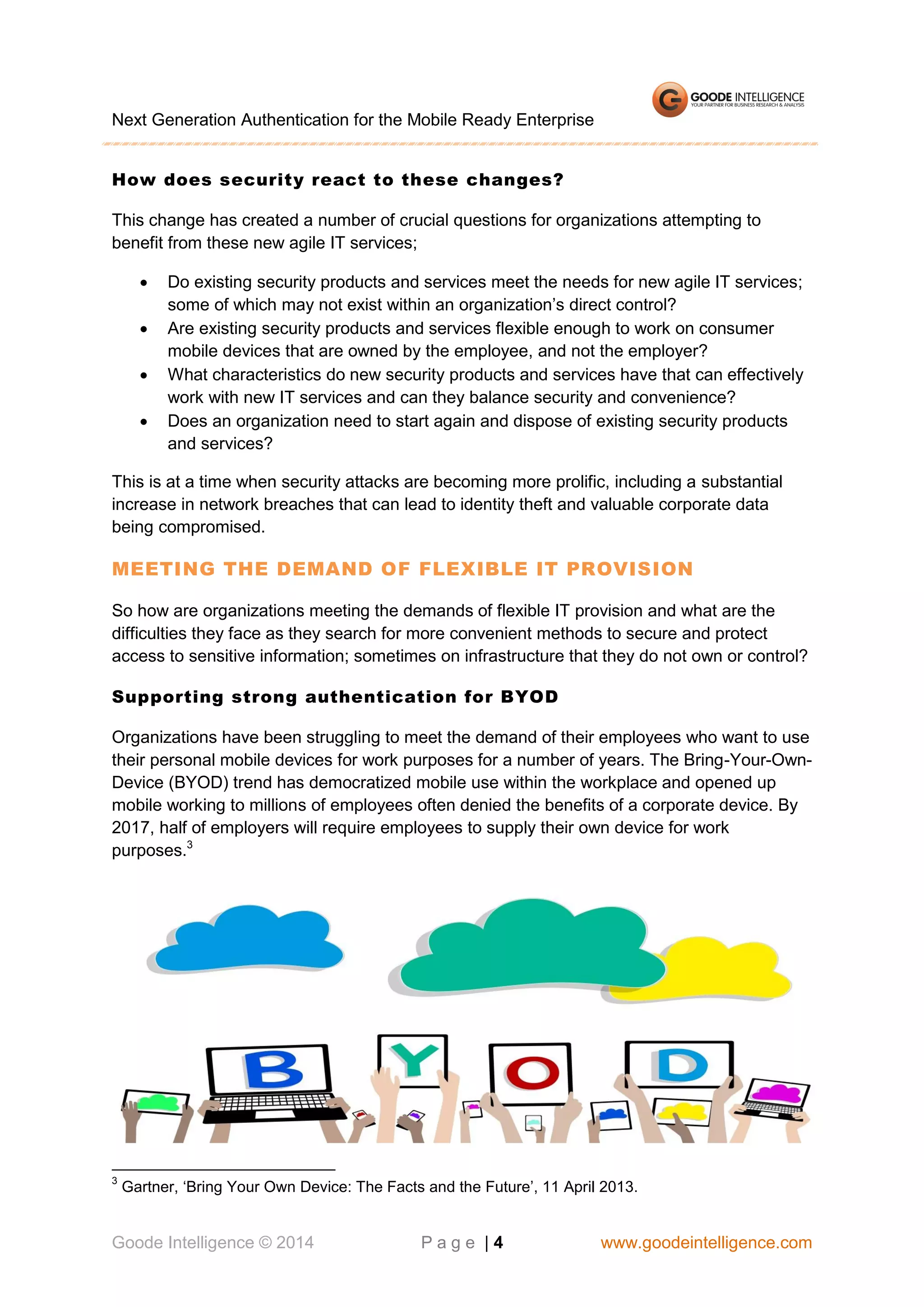 Next Generation Authentication for the Mobile Ready Enterprise
How does security react to these changes?
This change has created a number of crucial questions for organizations attempting to
benefit from these new agile IT services;





Do existing security products and services meet the needs for new agile IT services;
some of which may not exist within an organization’s direct control?
Are existing security products and services flexible enough to work on consumer
mobile devices that are owned by the employee, and not the employer?
What characteristics do new security products and services have that can effectively
work with new IT services and can they balance security and convenience?
Does an organization need to start again and dispose of existing security products
and services?

This is at a time when security attacks are becoming more prolific, including a substantial
increase in network breaches that can lead to identity theft and valuable corporate data
being compromised.

MEETING THE DEMAND OF FLEXIBLE IT PROVISION
So how are organizations meeting the demands of flexible IT provision and what are the
difficulties they face as they search for more convenient methods to secure and protect
access to sensitive information; sometimes on infrastructure that they do not own or control?
Supporting strong authentication for BYOD
Organizations have been struggling to meet the demand of their employees who want to use
their personal mobile devices for work purposes for a number of years. The Bring-Your-OwnDevice (BYOD) trend has democratized mobile use within the workplace and opened up
mobile working to millions of employees often denied the benefits of a corporate device. By
2017, half of employers will require employees to supply their own device for work
purposes.3

3

Gartner, ‘Bring Your Own Device: The Facts and the Future’, 11 April 2013.

Goode Intelligence © 2014

Page |4

www.goodeintelligence.com

 