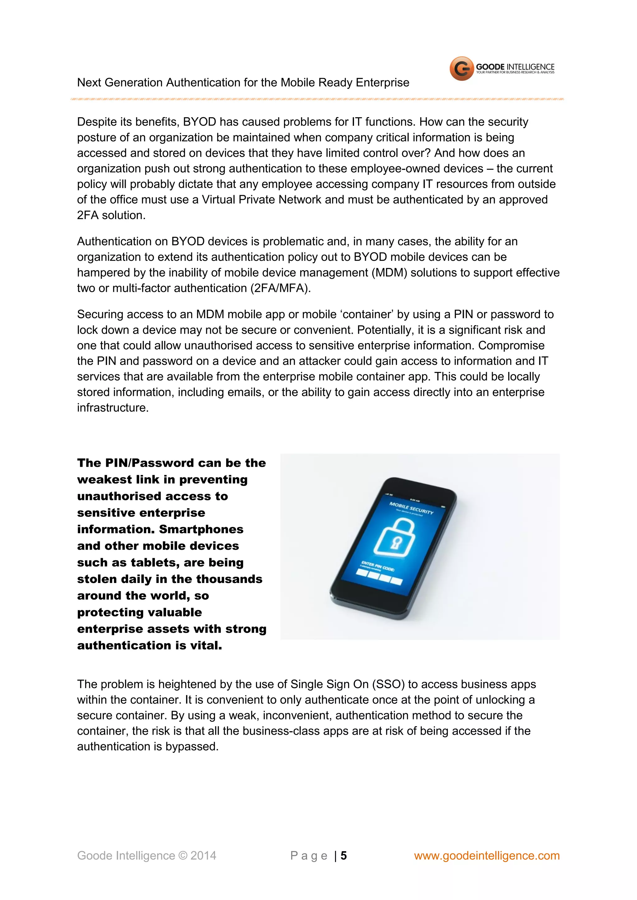 Next Generation Authentication for the Mobile Ready Enterprise
Despite its benefits, BYOD has caused problems for IT functions. How can the security
posture of an organization be maintained when company critical information is being
accessed and stored on devices that they have limited control over? And how does an
organization push out strong authentication to these employee-owned devices – the current
policy will probably dictate that any employee accessing company IT resources from outside
of the office must use a Virtual Private Network and must be authenticated by an approved
2FA solution.
Authentication on BYOD devices is problematic and, in many cases, the ability for an
organization to extend its authentication policy out to BYOD mobile devices can be
hampered by the inability of mobile device management (MDM) solutions to support effective
two or multi-factor authentication (2FA/MFA).
Securing access to an MDM mobile app or mobile ‘container’ by using a PIN or password to
lock down a device may not be secure or convenient. Potentially, it is a significant risk and
one that could allow unauthorised access to sensitive enterprise information. Compromise
the PIN and password on a device and an attacker could gain access to information and IT
services that are available from the enterprise mobile container app. This could be locally
stored information, including emails, or the ability to gain access directly into an enterprise
infrastructure.

The PIN/Password can be the
weakest link in preventing
unauthorised access to
sensitive enterprise
information. Smartphones
and other mobile devices
such as tablets, are being
stolen daily in the thousands
around the world, so
protecting valuable
enterprise assets with strong
authentication is vital.
The problem is heightened by the use of Single Sign On (SSO) to access business apps
within the container. It is convenient to only authenticate once at the point of unlocking a
secure container. By using a weak, inconvenient, authentication method to secure the
container, the risk is that all the business-class apps are at risk of being accessed if the
authentication is bypassed.

Goode Intelligence © 2014

Page |5

www.goodeintelligence.com

 