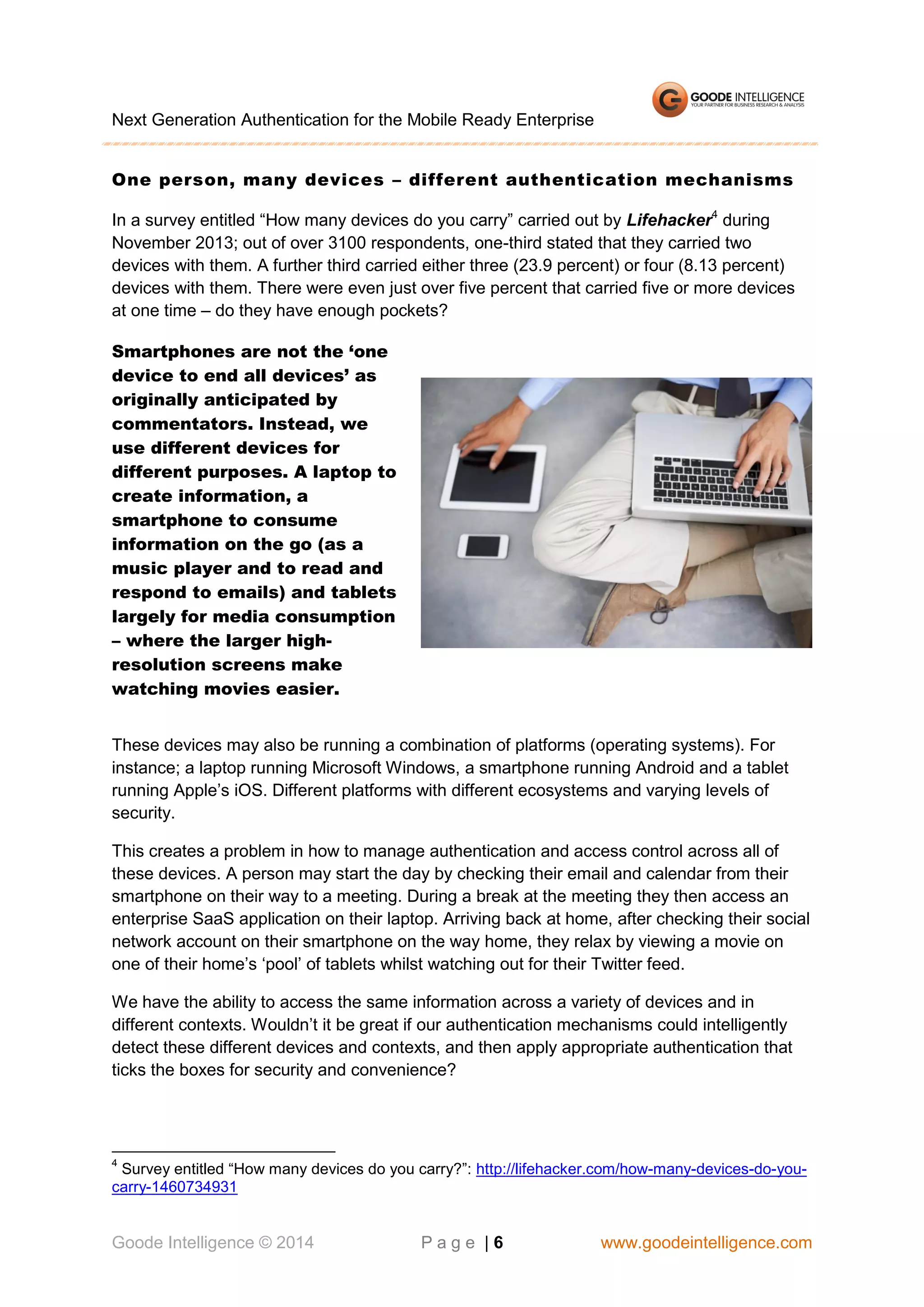 Next Generation Authentication for the Mobile Ready Enterprise
One person, many devices – different authentication mechanisms
In a survey entitled “How many devices do you carry” carried out by Lifehacker4 during
November 2013; out of over 3100 respondents, one-third stated that they carried two
devices with them. A further third carried either three (23.9 percent) or four (8.13 percent)
devices with them. There were even just over five percent that carried five or more devices
at one time – do they have enough pockets?
Smartphones are not the ‘one
device to end all devices’ as
originally anticipated by
commentators. Instead, we
use different devices for
different purposes. A laptop to
create information, a
smartphone to consume
information on the go (as a
music player and to read and
respond to emails) and tablets
largely for media consumption
– where the larger highresolution screens make
watching movies easier.
These devices may also be running a combination of platforms (operating systems). For
instance; a laptop running Microsoft Windows, a smartphone running Android and a tablet
running Apple’s iOS. Different platforms with different ecosystems and varying levels of
security.
This creates a problem in how to manage authentication and access control across all of
these devices. A person may start the day by checking their email and calendar from their
smartphone on their way to a meeting. During a break at the meeting they then access an
enterprise SaaS application on their laptop. Arriving back at home, after checking their social
network account on their smartphone on the way home, they relax by viewing a movie on
one of their home’s ‘pool’ of tablets whilst watching out for their Twitter feed.
We have the ability to access the same information across a variety of devices and in
different contexts. Wouldn’t it be great if our authentication mechanisms could intelligently
detect these different devices and contexts, and then apply appropriate authentication that
ticks the boxes for security and convenience?

4

Survey entitled “How many devices do you carry?”: http://lifehacker.com/how-many-devices-do-youcarry-1460734931

Goode Intelligence © 2014

Page |6

www.goodeintelligence.com

 