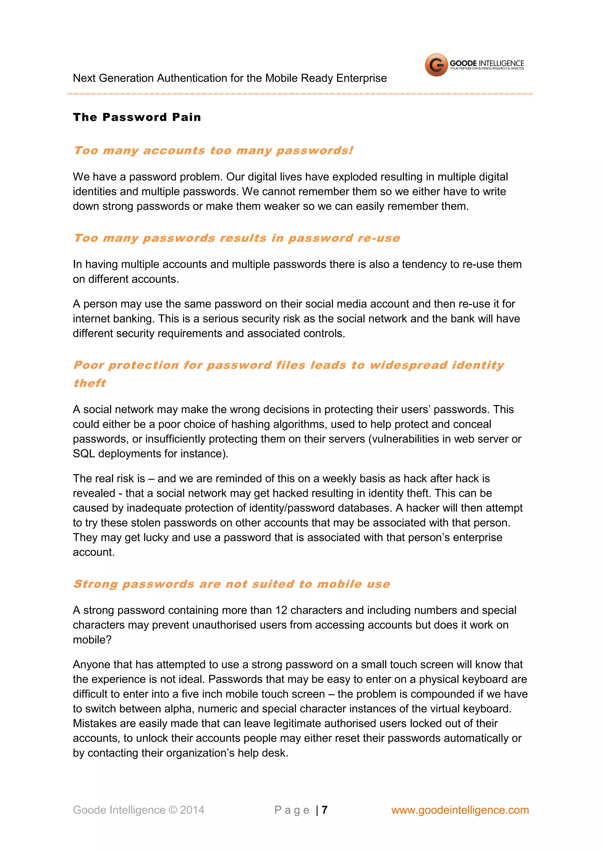 Next Generation Authentication for the Mobile Ready Enterprise
The Password Pain

Too many accounts too many passwords!
We have a password problem. Our digital lives have exploded resulting in multiple digital
identities and multiple passwords. We cannot remember them so we either have to write
down strong passwords or make them weaker so we can easily remember them.

Too many passwords results in password re -use
In having multiple accounts and multiple passwords there is also a tendency to re-use them
on different accounts.
A person may use the same password on their social media account and then re-use it for
internet banking. This is a serious security risk as the social network and the bank will have
different security requirements and associated controls.

Poor protection for password files leads to widespread identity
theft
A social network may make the wrong decisions in protecting their users’ passwords. This
could either be a poor choice of hashing algorithms, used to help protect and conceal
passwords, or insufficiently protecting them on their servers (vulnerabilities in web server or
SQL deployments for instance).
The real risk is – and we are reminded of this on a weekly basis as hack after hack is
revealed - that a social network may get hacked resulting in identity theft. This can be
caused by inadequate protection of identity/password databases. A hacker will then attempt
to try these stolen passwords on other accounts that may be associated with that person.
They may get lucky and use a password that is associated with that person’s enterprise
account.

Strong passwords are not suited to mobile use
A strong password containing more than 12 characters and including numbers and special
characters may prevent unauthorised users from accessing accounts but does it work on
mobile?
Anyone that has attempted to use a strong password on a small touch screen will know that
the experience is not ideal. Passwords that may be easy to enter on a physical keyboard are
difficult to enter into a five inch mobile touch screen – the problem is compounded if we have
to switch between alpha, numeric and special character instances of the virtual keyboard.
Mistakes are easily made that can leave legitimate authorised users locked out of their
accounts, to unlock their accounts people may either reset their passwords automatically or
by contacting their organization’s help desk.

Goode Intelligence © 2014

Page |7

www.goodeintelligence.com

 
