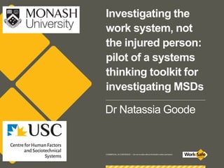 COMMERCIAL IN CONFIDENCE — Do not circulate without WorkSafe’s written permission.
Investigating the
work system, not
the injured person:
pilot of a systems
thinking toolkit for
investigating MSDs
Dr Natassia Goode
 