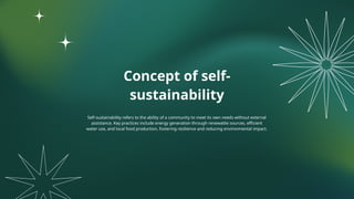 Concept of self-
sustainability
Self-sustainability refers to the ability of a community to meet its own needs without external
assistance. Key practices include energy generation through renewable sources, efficient
water use, and local food production, fostering resilience and reducing environmental impact.
 