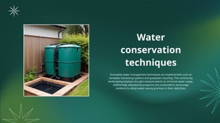 Water
conservation
techniques
Innovative water management techniques are implemented, such as
rainwater harvesting systems and greywater recycling. The community
landscaping employs drought-resistant plants to minimize water usage.
Additionally, educational programs are conducted to encourage
residents to adopt water-saving practices in their daily lives.
 