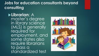Jobs for education consultants beyond
consulting
Librarian: A
master’s degree
in library science
(MLS) is generally
required for
employment, and
some states also
require librarians
to pass a
standardized test.
 