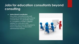 Jobs for education consultants beyond
consulting
 Instructional coordinator:
Education consultants are well-
positioned to become instructional
coordinators. It is generally need
to complete a master’s degree
related to curriculum and
instruction and may be required to
have a teaching or education
administrator license
 
