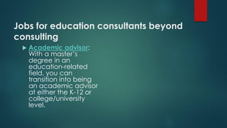 Jobs for education consultants beyond
consulting
 Academic advisor:
With a master’s
degree in an
education-related
field, you can
transition into being
an academic advisor
at either the K-12 or
college/university
level.
 