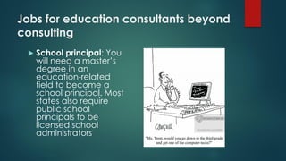 Jobs for education consultants beyond
consulting
 School principal: You
will need a master’s
degree in an
education-related
field to become a
school principal. Most
states also require
public school
principals to be
licensed school
administrators
 
