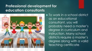 Professional development for
education consultants
To work in a school district
as an educational
consultant, you will
probably need a master’s
degree in curriculum and
instruction. Many school
districts require a master’s
degree along with a valid
teaching certificate.
 