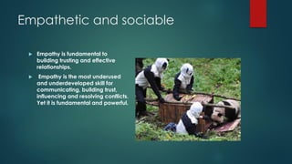Empathetic and sociable
 Empathy is fundamental to
building trusting and effective
relationships.
 Empathy is the most underused
and underdeveloped skill for
communicating, building trust,
influencing and resolving conflicts.
Yet it is fundamental and powerful.
 
