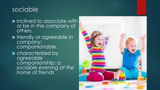 sociable
 inclined to associate with
or be in the company of
others.
 friendly or agreeable in
company;
companionable.
 characterized by
agreeable
companionship: a
sociable evening at the
home of friends.
 