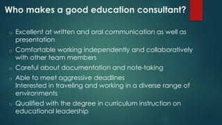 Who makes a good education consultant?
o Excellent at written and oral communication as well as
presentation
o Comfortable working independently and collaboratively
with other team members
o Careful about documentation and note-taking
o Able to meet aggressive deadlines
Interested in traveling and working in a diverse range of
environments
o Qualified with the degree in curriculum instruction on
educational leadership
 