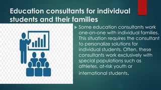 Education consultants for individual
students and their families
 Some education consultants work
one-on-one with individual families.
This situation requires the consultant
to personalize solutions for
individual students. Often, these
consultants work exclusively with
special populations such as
athletes, at-risk youth or
international students.
 