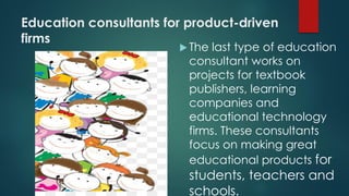Education consultants for product-driven
firms
 The last type of education
consultant works on
projects for textbook
publishers, learning
companies and
educational technology
firms. These consultants
focus on making great
educational products for
students, teachers and
schools.
 