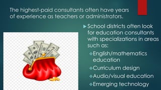 The highest-paid consultants often have years
of experience as teachers or administrators.
 School districts often look
for education consultants
with specializations in areas
such as:
English/mathematics
education
Curriculum design
Audio/visual education
Emerging technology
 