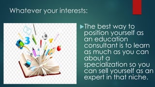 Whatever your interests:
The best way to
position yourself as
an education
consultant is to learn
as much as you can
about a
specialization so you
can sell yourself as an
expert in that niche.
 