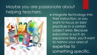 Maybe you are passionate about
helping teachers:
 Integrate technology into
their instruction, or you
want to focus on best
practices in a certain
subject area. Because
education is such an
expansive field, you’ll want
to narrow your area of
expertise to
something specific.
 