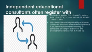Independent educational
consultants often register with
organizations
 like the Independent Educational Consultants
Association (IECA) to increase their visibility with
potential clients.
 It requires a master’s degree or higher from an
accredited institution, three years of experience
in educational placement counseling or
admissions, on-campus evaluations and
professional references from its members.
 