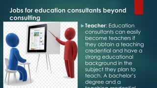 Jobs for education consultants beyond
consulting
 Teacher: Education
consultants can easily
become teachers if
they obtain a teaching
credential and have a
strong educational
background in the
subject they plan to
teach. A bachelor’s
degree and a
 