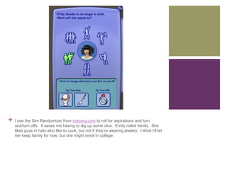 +

I use the Sim Randomizer from notovny.com to roll for aspirations and turn
ons/turn offs. It saves me having to dig up some dice. Emily rolled family. She
likes guys in hats who like to cook, but not if they’re wearing jewelry. I think I’ll let
her keep family for now, but she might reroll in college.

 