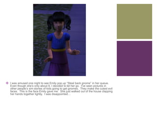 +

I was amused one night to see Emily pop up “Steal back gnome” in her queue.
Even though she’s only about 9, I decided to let her go. I’ve seen pictures in
other people’s sim stories of kids going to get gnomes. They make the cutest evil
faces. This is the face Emily gave me. She just walked out of the house clapping
her hands together lightly. I was disappointed…

 