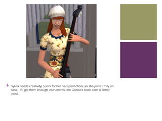 +

Sylvia needs creativity points for her next promotion, so she joins Emily on
bass. If I got them enough instruments, the Goodes could start a family
band.

 